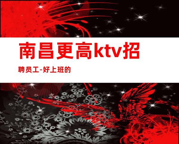 南昌更高ktv招聘员工-好上班的夜总会每天翻房不断