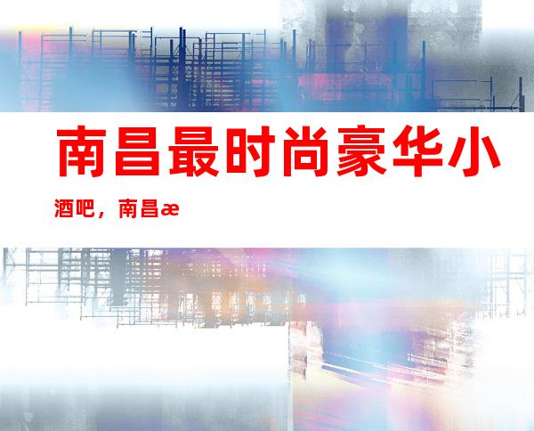 南昌最时尚豪华小酒吧，南昌排名前五南昌芳华酒吧