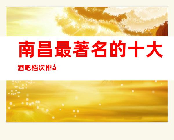 南昌最著名的十大酒吧档次排名,既更高又豪华