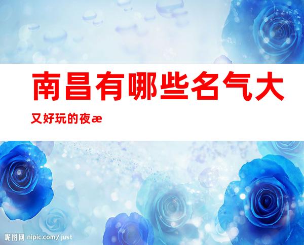 南昌有哪些名气大又好玩的夜总会ktv-好玩的是哪家