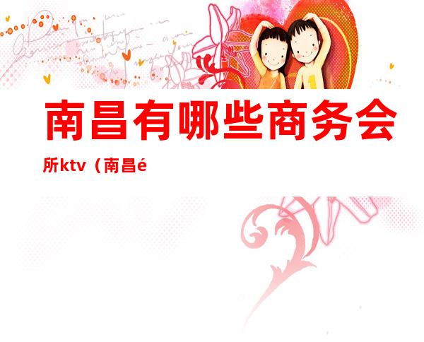 南昌有哪些商务会所ktv（南昌首席商务会所）