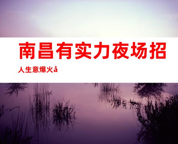 南昌有实力夜场招人 生意爆火 工资12-13-15 场所缺人