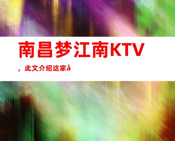 南昌梦江南KTV,此文介绍这家店详情让你少踩坑