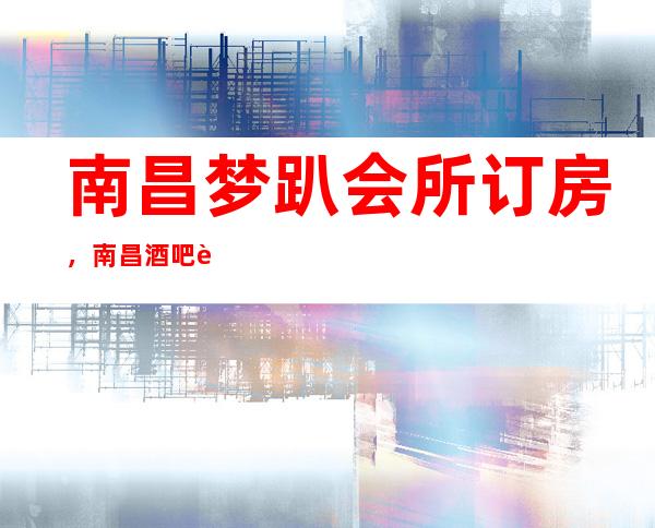 南昌梦趴会所订房,南昌酒吧订房,南昌2023专享娱乐导师