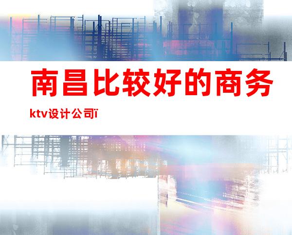 南昌比较好的商务ktv设计公司(南昌ktv推荐)