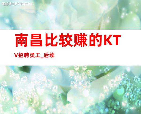 南昌比较赚的KTV招聘员工_后续保你住宿好做KTV招满为止