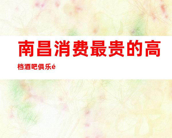 南昌消费最贵的高档酒吧俱乐部-南昌国会俱乐部可预约