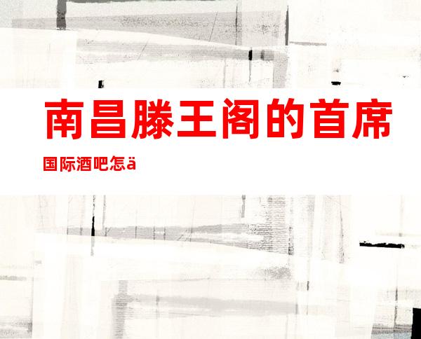 南昌滕王阁的首席国际酒吧怎么预定，包厢消费贵吗？