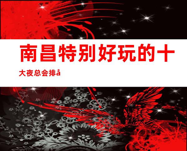 南昌特别好玩的十大夜总会排名一览,特高端的KTV消费介绍