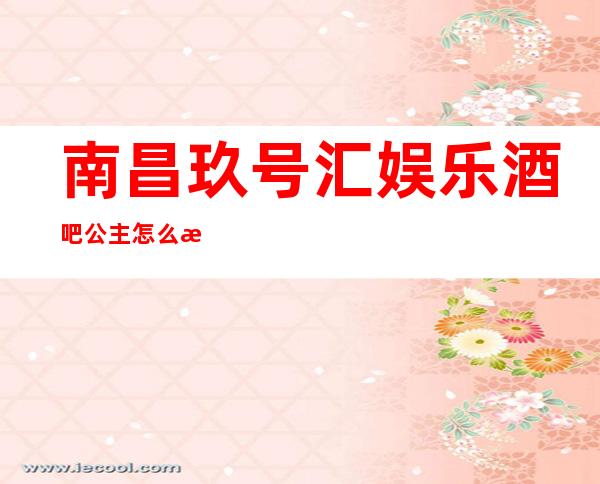 南昌玖号汇娱乐酒吧公主怎么样，包厢酒水消费价格表。