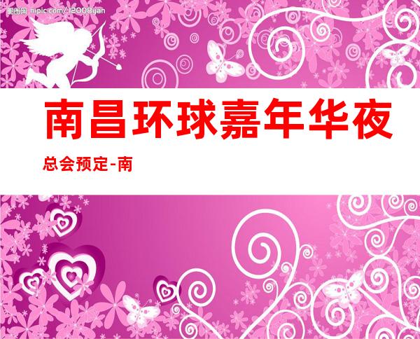 南昌环球嘉年华夜总会预定-南昌夜总会预定 – 南昌青云谱商务KTV