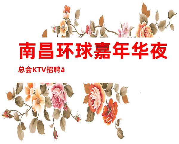 南昌环球嘉年华夜总会KTV招聘信息-稳定赚每天结清