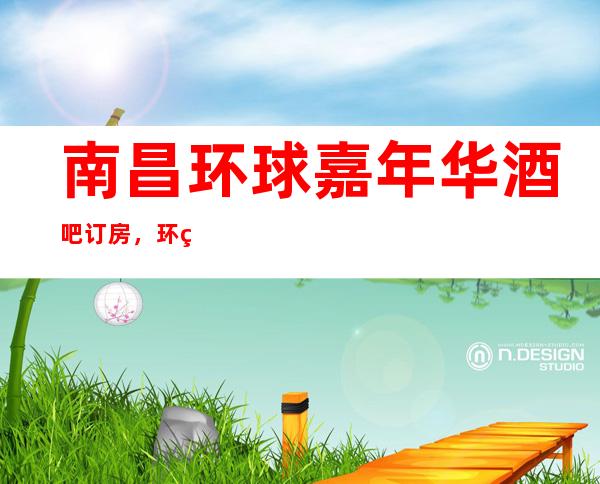 南昌环球嘉年华酒吧订房,环球嘉年华酒吧南昌排名更高的夜总
