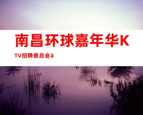 南昌环球嘉年华KTV招聘夜总会临时,高薪直聘韦编三绝