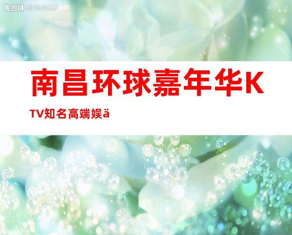 南昌环球嘉年华KTV知名高端娱乐俱乐部，聚会娱乐活动多