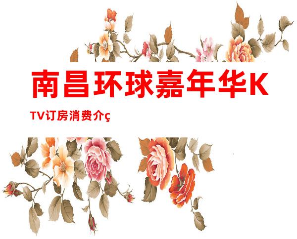 南昌环球嘉年华KTV订房消费介绍,地址和营业时间信息