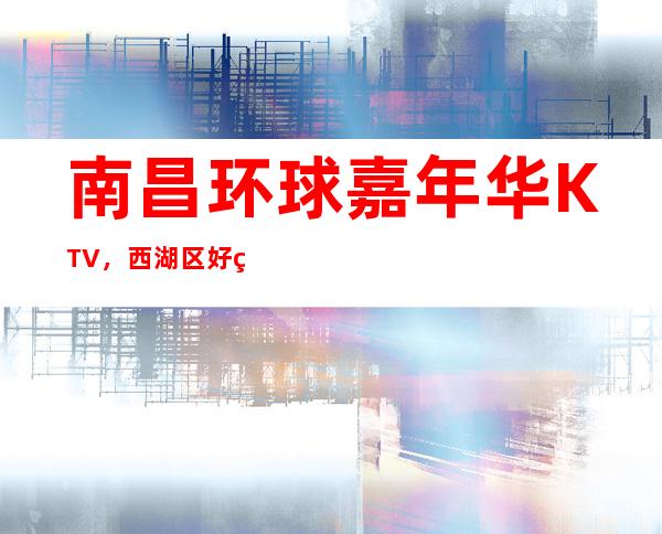 南昌环球嘉年华KTV,西湖区好玩的高档商务KTV。