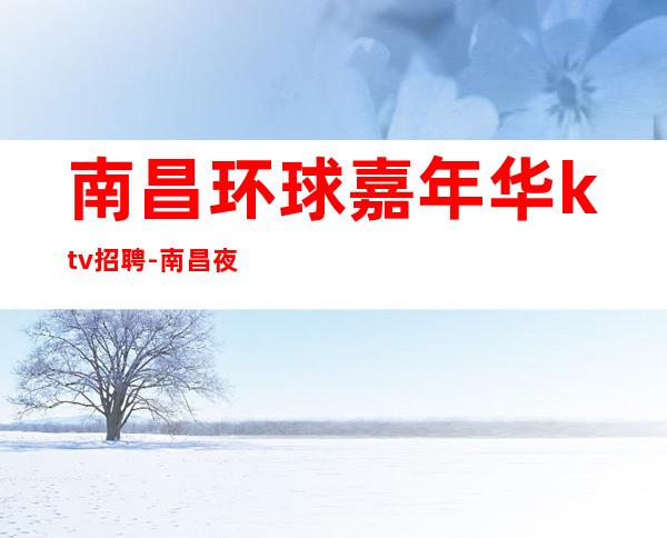 南昌环球嘉年华ktv招聘-南昌夜总会招聘员工