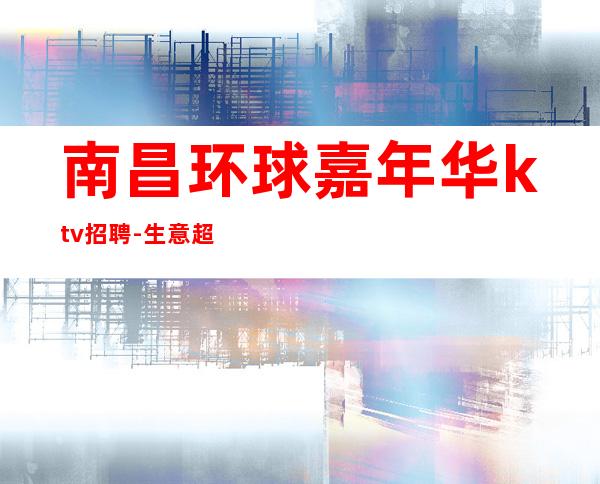 南昌环球嘉年华ktv招聘-生意超棒2023赚的多