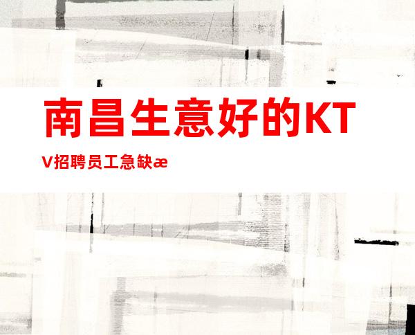 南昌生意好的KTV招聘员工 急缺新面孔缺人缺人