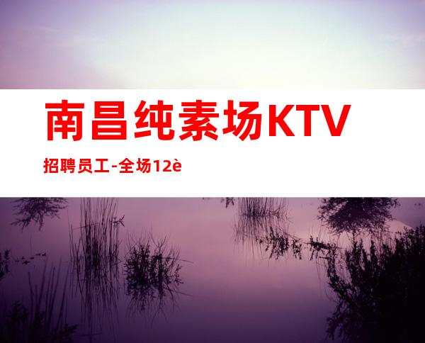 南昌纯素场KTV招聘员工-全场12起