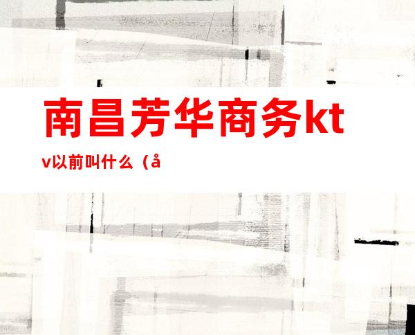 南昌芳华商务ktv以前叫什么（南昌芳华KTV招聘网）