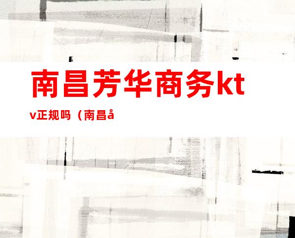 南昌芳华商务ktv正规吗(南昌哪家商务ktv生意好)