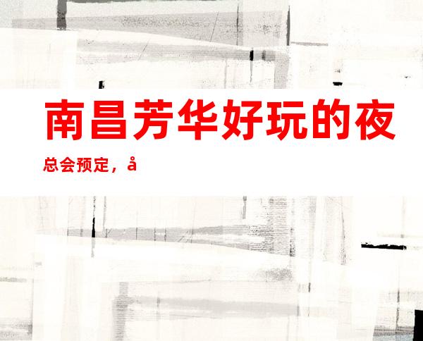 南昌芳华好玩的夜总会预定,南昌芳华KTV行业精选品牌