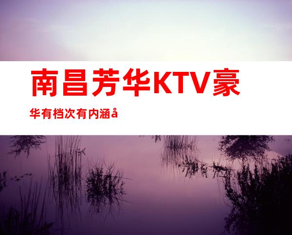 南昌芳华KTV豪华有档次有内涵值得信赖