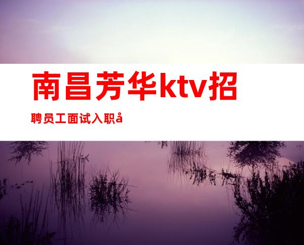 南昌芳华ktv招聘员工面试入职免除一切费用当天上班