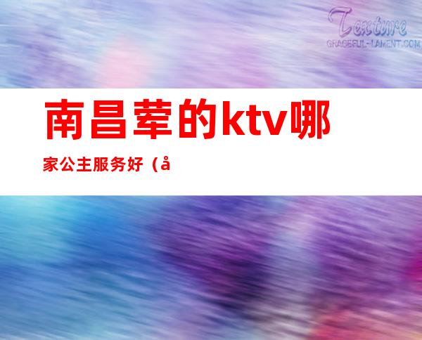 南昌荤的ktv哪家公主服务好(南昌新建区ktv哪家有公主)