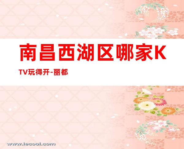 南昌西湖区哪家KTV玩得开-丽都会娱乐会所值得体验。