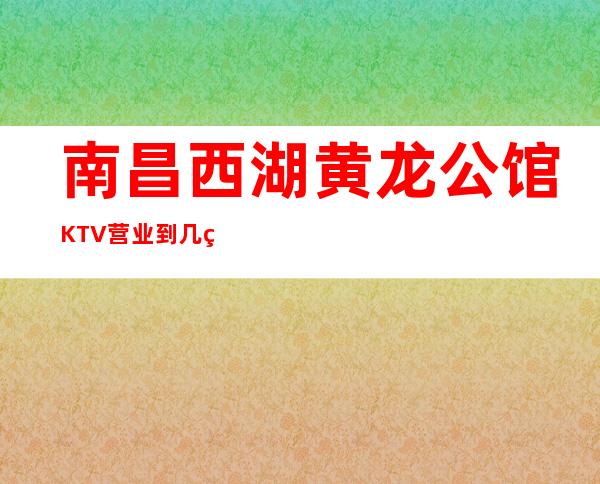 南昌西湖黄龙公馆KTV营业到几点，黄龙公馆KTV乱不乱的