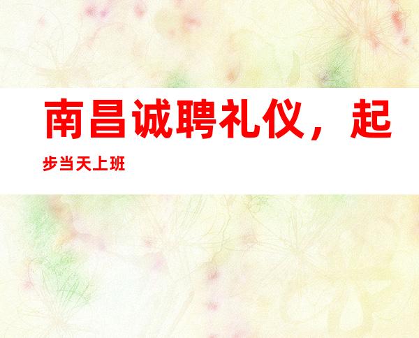 南昌诚聘礼仪,起步 当天上班