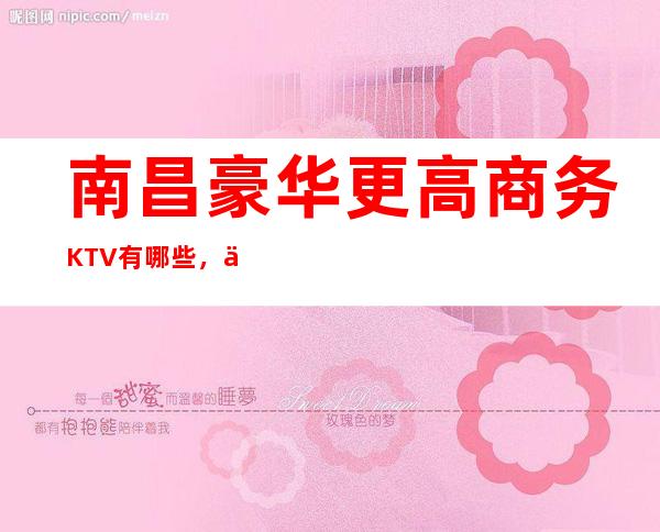 南昌豪华更高商务KTV有哪些,了解南昌排名前十人气夜总会