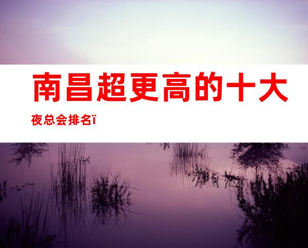 南昌超更高的十大夜总会排名,超五星更高夜总会聚会娱乐吧