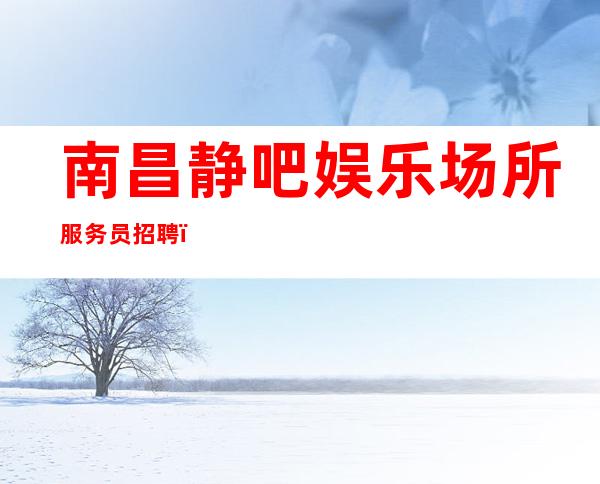 南昌静吧娱乐场所服务员招聘＿这个团队氛围好