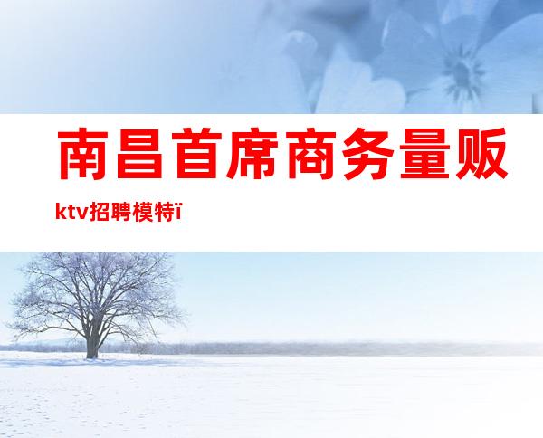 南昌首席商务量贩ktv招聘模特(南昌ktv男模招聘)