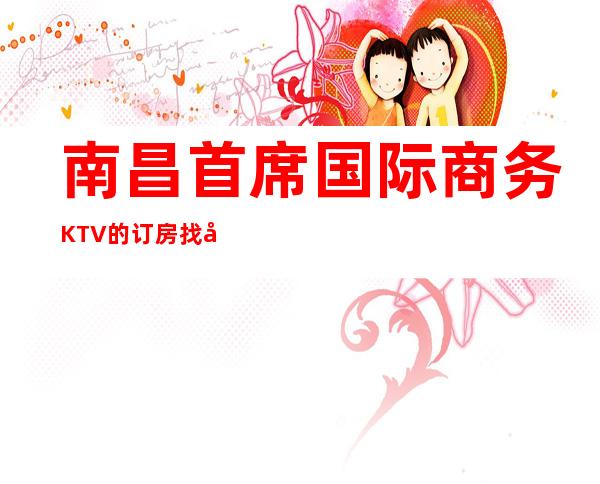 南昌首席国际商务KTV的订房找客服联系-KTV在线预订网