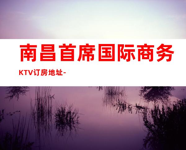 南昌首席国际商务KTV订房地址-南昌最具特色的夜总会KTV