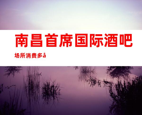南昌首席国际酒吧场所消费多少-高档奢华-场所推荐