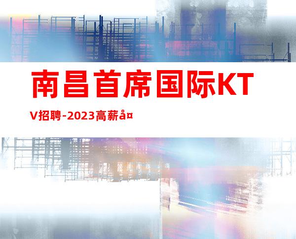 南昌首席国际KTV招聘-2023高薪夜总会联合招聘
