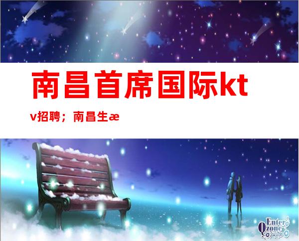 南昌首席国际ktv招聘；南昌生意火爆的场子好上班