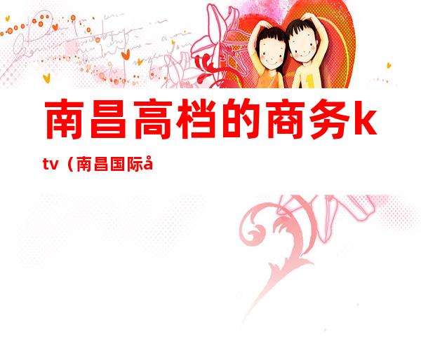 南昌高档的商务ktv(南昌国际商务中心)
