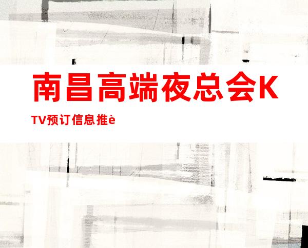 南昌高端夜总会KTV预订信息推荐，南昌KTV哪些地方好