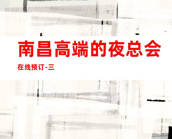 南昌高端的夜总会在线预订-三大夜总会排行