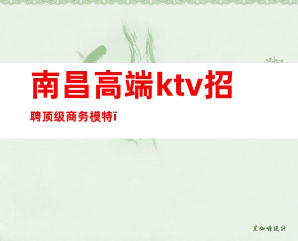 南昌高端ktv招聘顶级商务模特（南昌最顶级ktv招聘佳丽）
