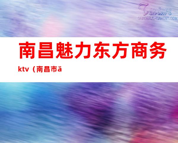 南昌魅力东方商务ktv(南昌市东方魅力娱乐场所)