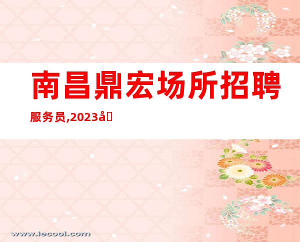 南昌鼎宏场所招聘服务员,2023南昌清吧招聘员工花开富贵