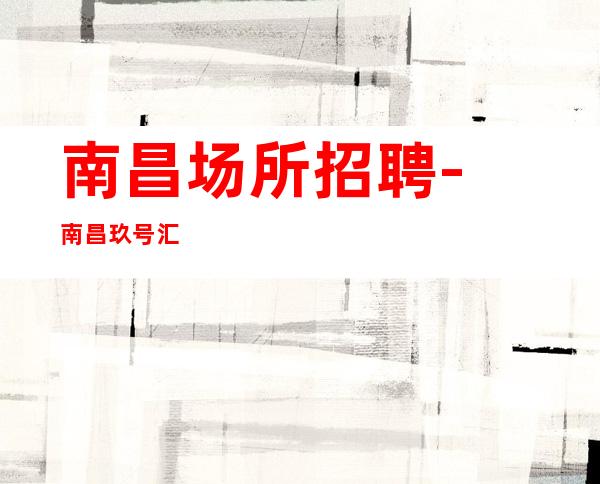 南昌﻿场所招聘-南昌﻿玖号汇夜总会商务型量特别大